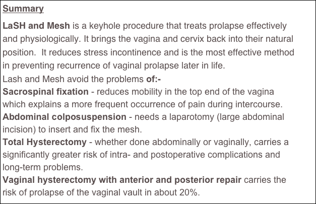 Summary
LaSH and Mesh is a keyhole procedure that treats prolapse effectively and physiologically. It brings the vagina and cervix back into their natural position.  It reduces stress incontinence and is the most effective method in preventing recurrence of vaginal prolapse later in life.
Lash and Mesh avoid the problems of:-
Sacrospinal fixation - reduces mobility in the top end of the vagina which explains a more frequent occurrence of pain during intercourse.
Abdominal colposuspension - needs a laparotomy (large abdominal incision) to insert and fix the mesh.
Total Hysterectomy - whether done abdominally or vaginally, carries a significantly greater risk of intra- and postoperative complications and long-term problems. 
Vaginal hysterectomy with anterior and posterior repair carries the risk of prolapse of the vaginal vault in about 20%.

